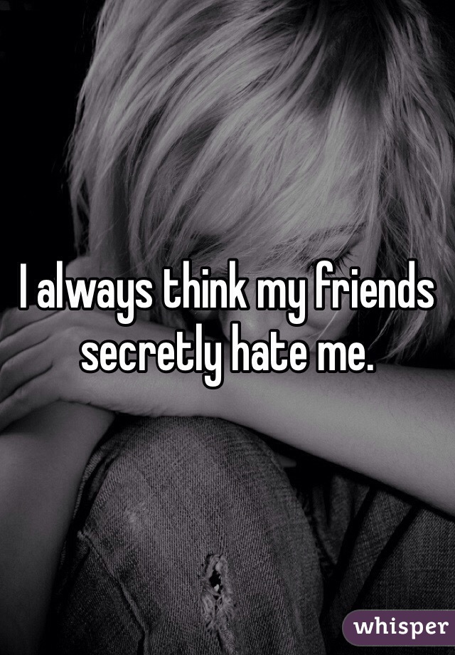 I always think my friends secretly hate me.