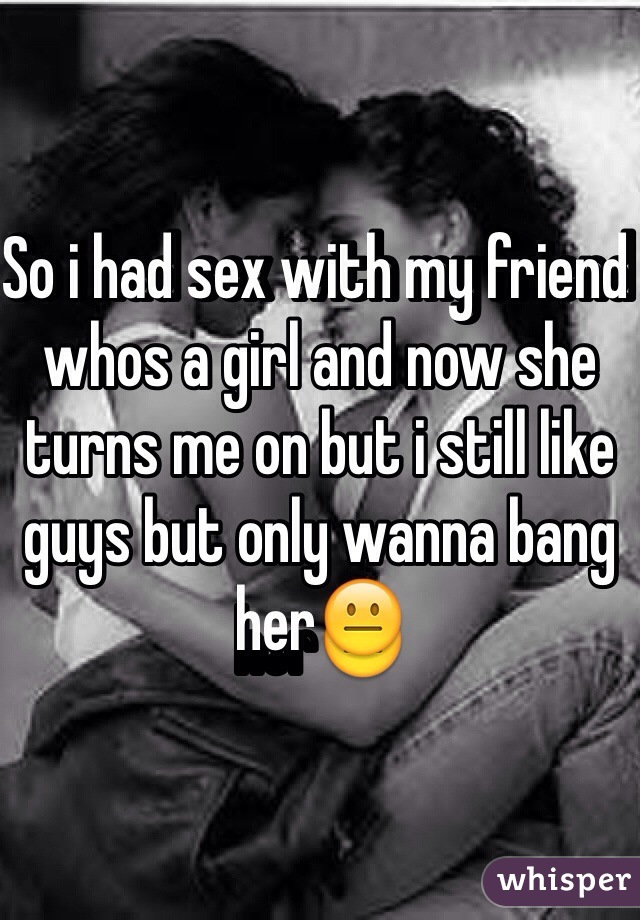 So i had sex with my friend whos a girl and now she turns me on but i still like guys but only wanna bang her😐