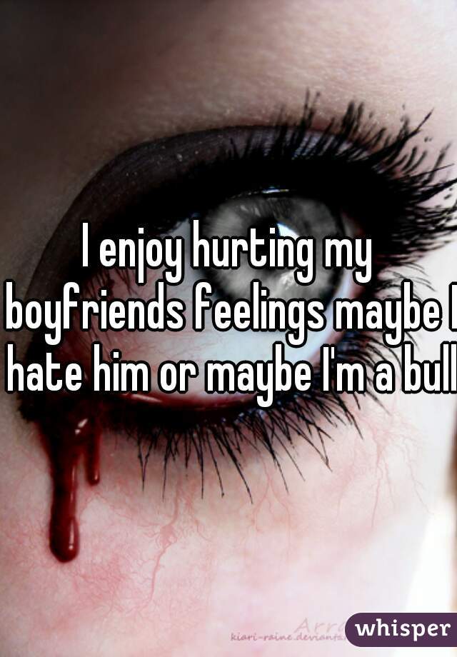 I enjoy hurting my boyfriends feelings maybe I hate him or maybe I'm a bully