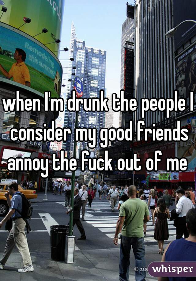 when I'm drunk the people I consider my good friends annoy the fuck out of me 