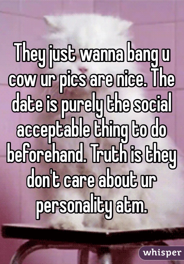 They just wanna bang u cow ur pics are nice. The date is purely the social acceptable thing to do beforehand. Truth is they don't care about ur personality atm.
