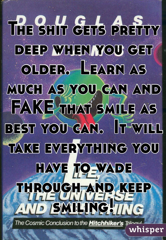 The shit gets pretty deep when you get older.  Learn as much as you can and FAKE that smile as best you can.  It will take everything you have to wade through and keep smiling! 