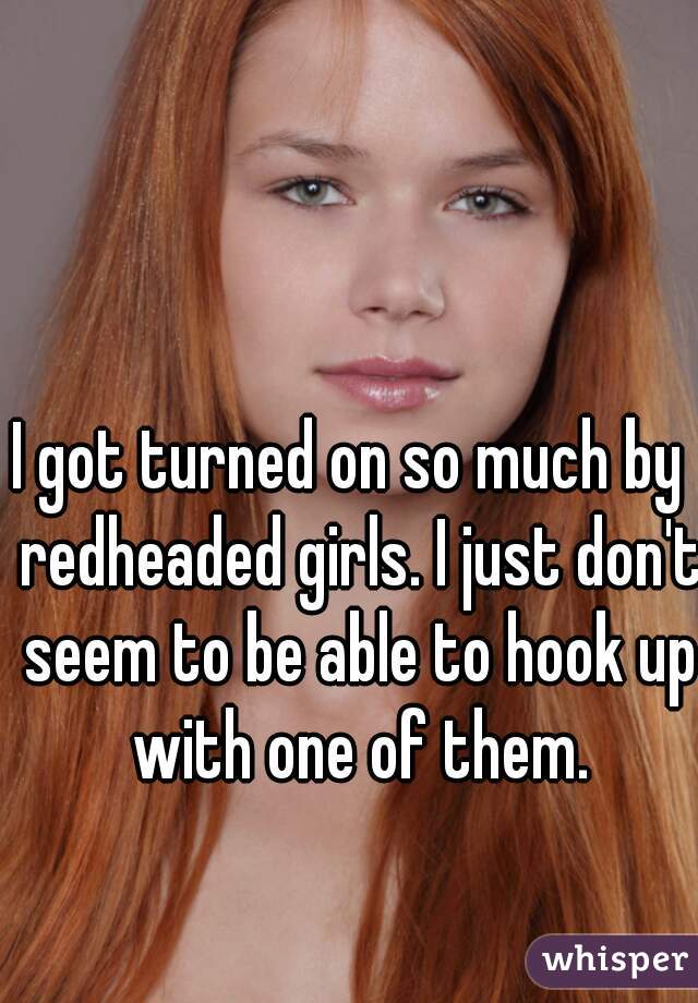 I got turned on so much by  redheaded girls. I just don't seem to be able to hook up with one of them.