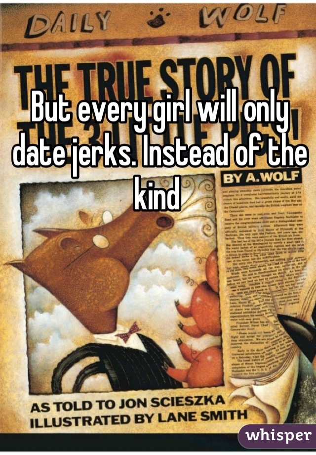 But every girl will only date jerks. Instead of the kind 