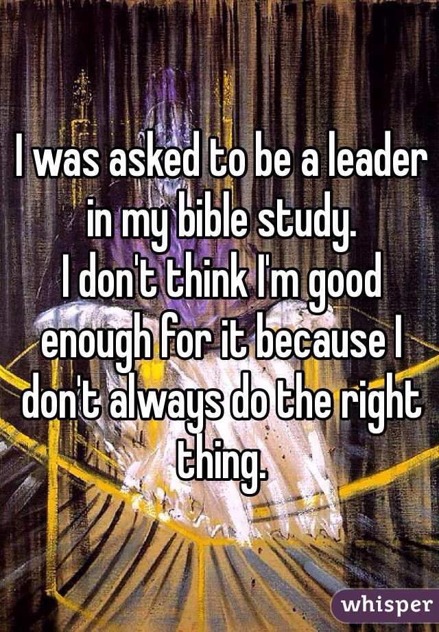 I was asked to be a leader in my bible study. 
I don't think I'm good enough for it because I don't always do the right thing. 