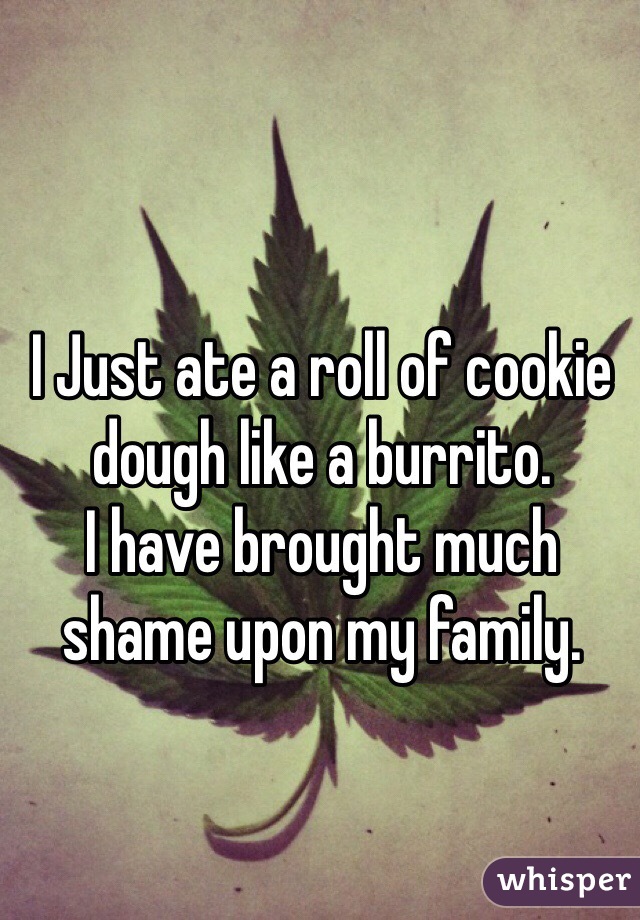 
I Just ate a roll of cookie dough like a burrito.
I have brought much shame upon my family.