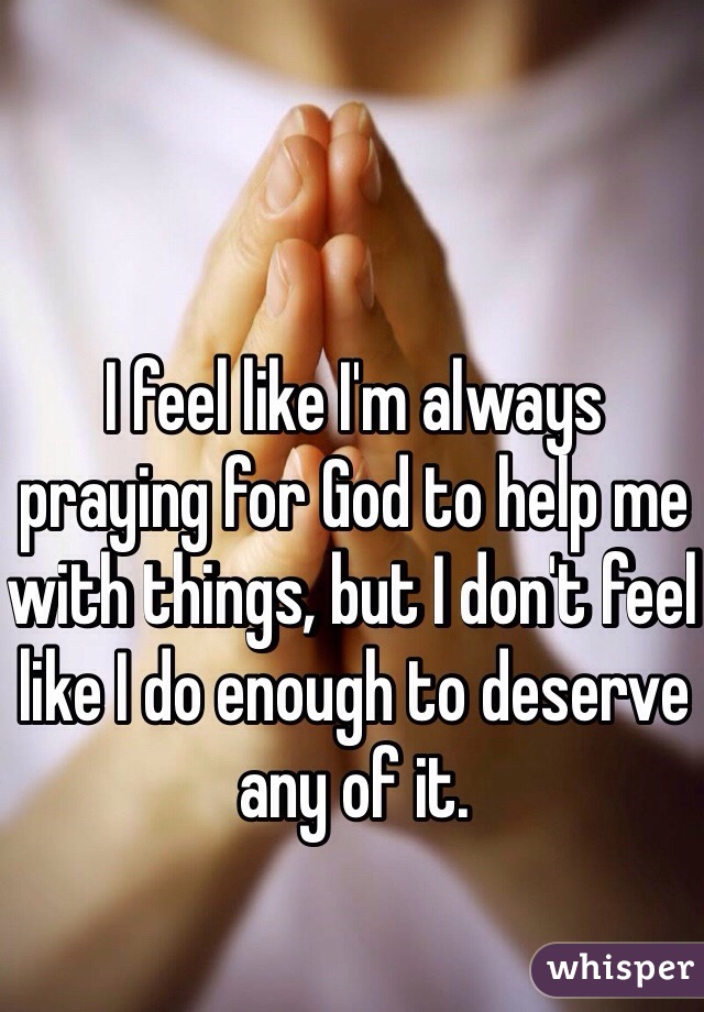 I feel like I'm always praying for God to help me with things, but I don't feel like I do enough to deserve any of it.