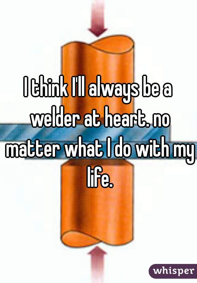 I think I'll always be a welder at heart. no matter what I do with my life.