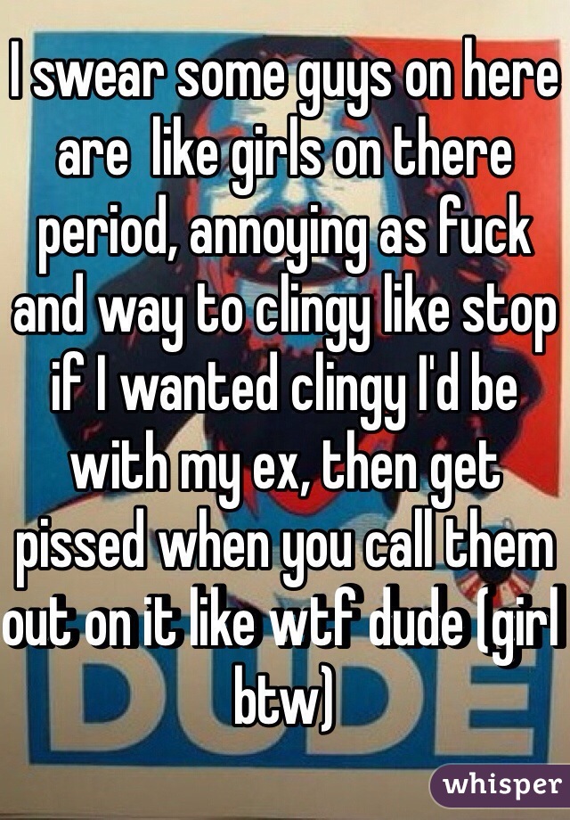 I swear some guys on here are  like girls on there period, annoying as fuck and way to clingy like stop if I wanted clingy I'd be with my ex, then get pissed when you call them out on it like wtf dude (girl btw) 