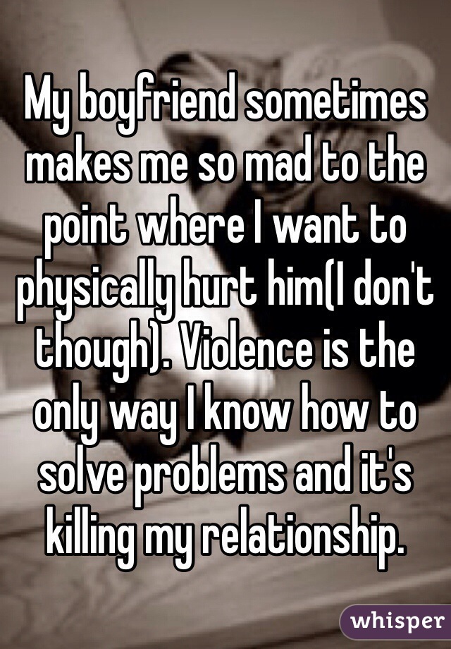 My boyfriend sometimes makes me so mad to the point where I want to physically hurt him(I don't though). Violence is the only way I know how to solve problems and it's killing my relationship. 