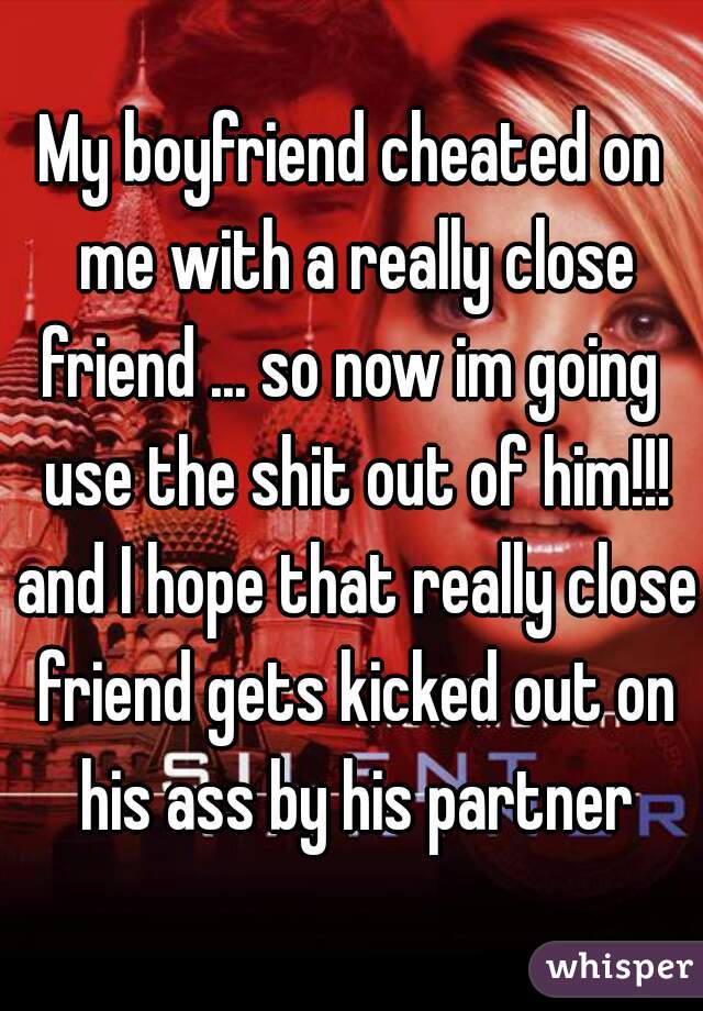 My boyfriend cheated on me with a really close friend ... so now im going  use the shit out of him!!! and I hope that really close friend gets kicked out on his ass by his partner