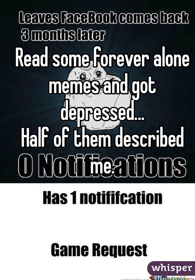 Read some forever alone memes and got depressed...
Half of them described me.