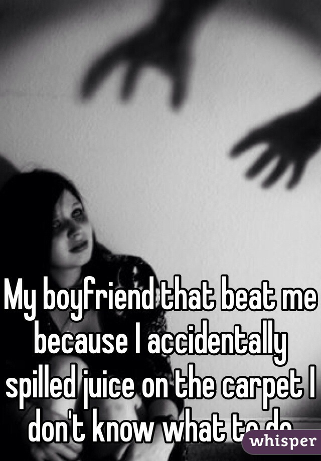 My boyfriend that beat me because I accidentally spilled juice on the carpet I don't know what to do