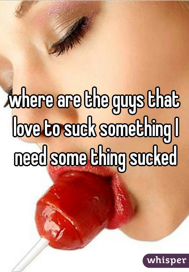 where are the guys that love to suck something I need some thing sucked