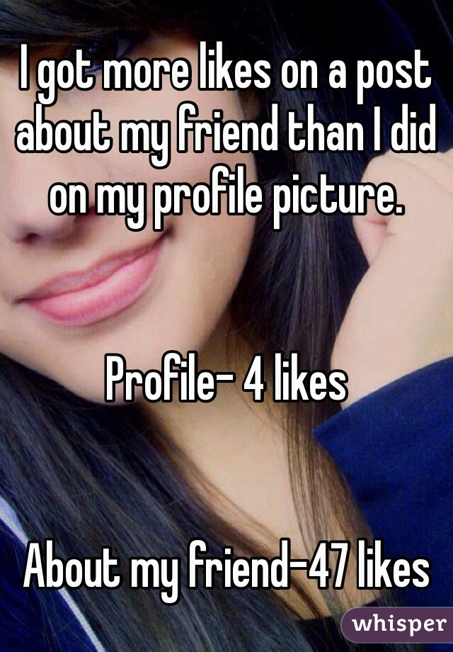 I got more likes on a post about my friend than I did on my profile picture.


Profile- 4 likes


About my friend-47 likes
