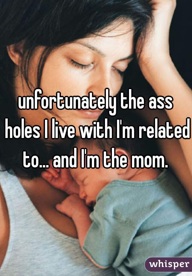 unfortunately the ass holes I live with I'm related to... and I'm the mom. 