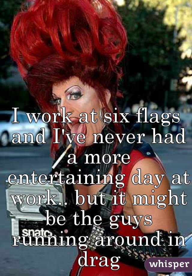 I work at six flags and I've never had a more entertaining day at work.. but it might be the guys running around in drag