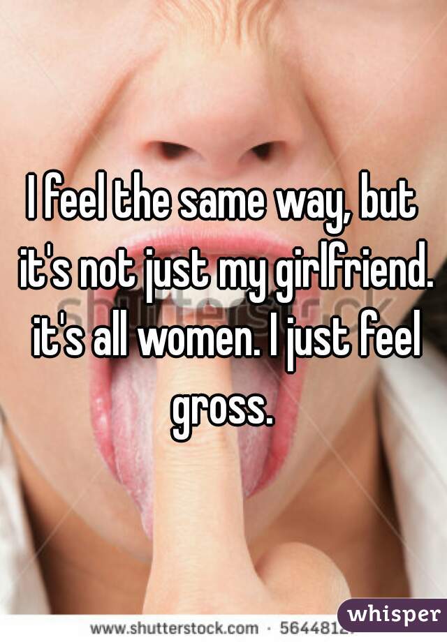 I feel the same way, but it's not just my girlfriend. it's all women. I just feel gross. 