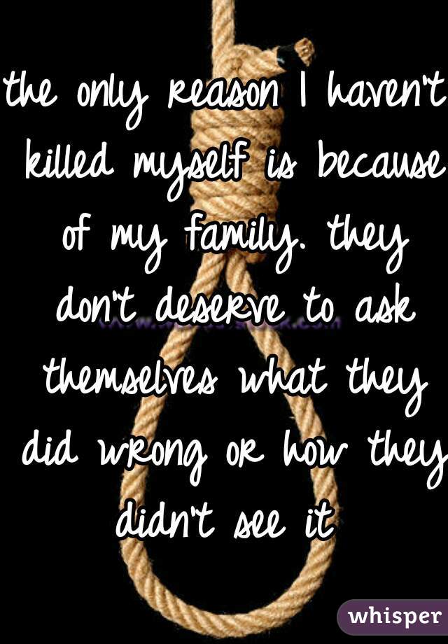 the only reason I haven't killed myself is because of my family. they don't deserve to ask themselves what they did wrong or how they didn't see it 