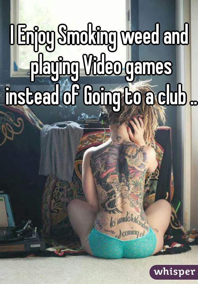 I Enjoy Smoking weed and playing Video games instead of Going to a club ..
