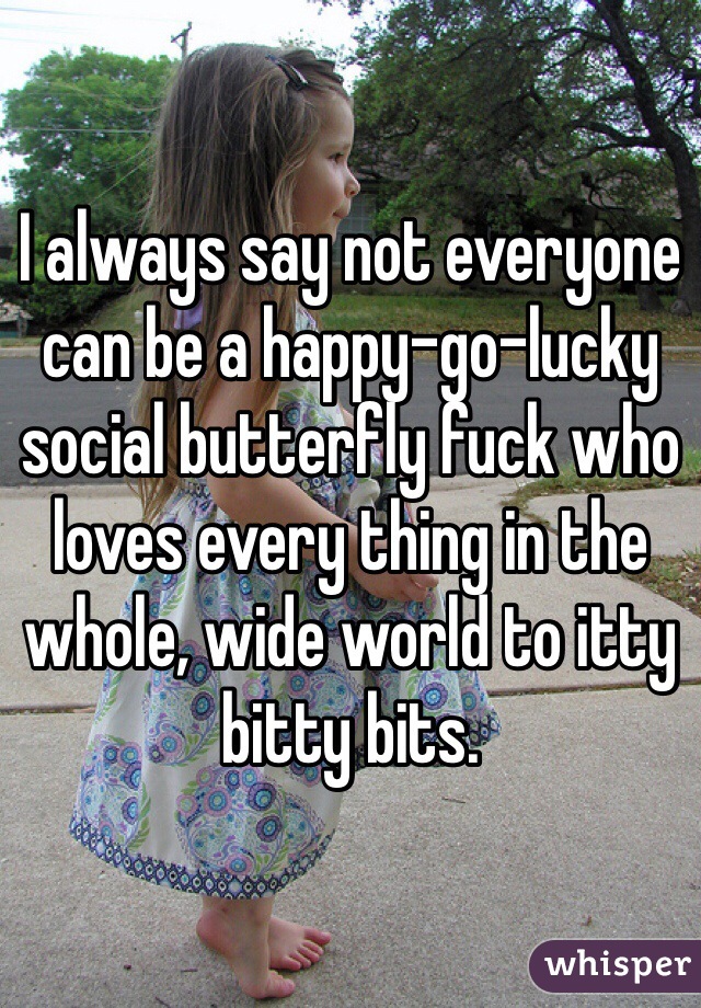I always say not everyone can be a happy-go-lucky social butterfly fuck who loves every thing in the whole, wide world to itty bitty bits.
