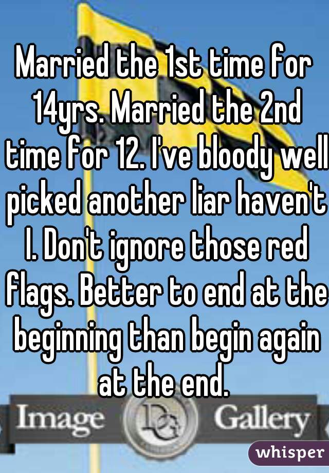 Married the 1st time for 14yrs. Married the 2nd time for 12. I've bloody well picked another liar haven't I. Don't ignore those red flags. Better to end at the beginning than begin again at the end. 