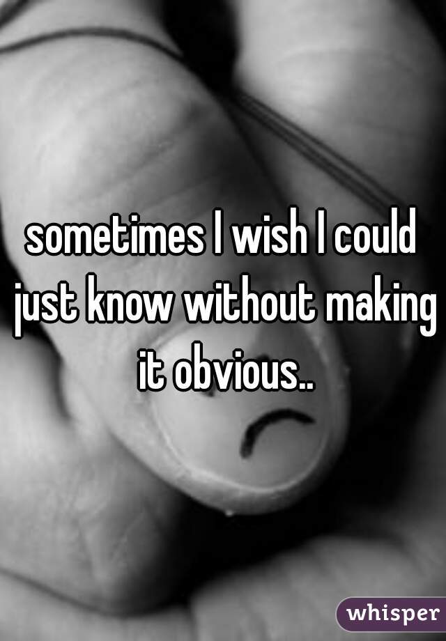 sometimes I wish I could just know without making it obvious..