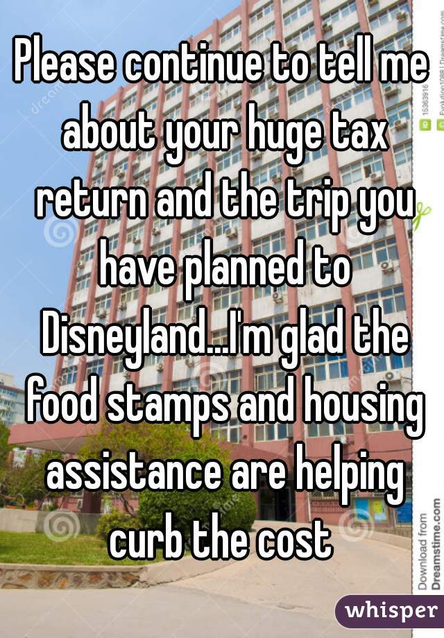 Please continue to tell me about your huge tax return and the trip you have planned to Disneyland...I'm glad the food stamps and housing assistance are helping curb the cost 