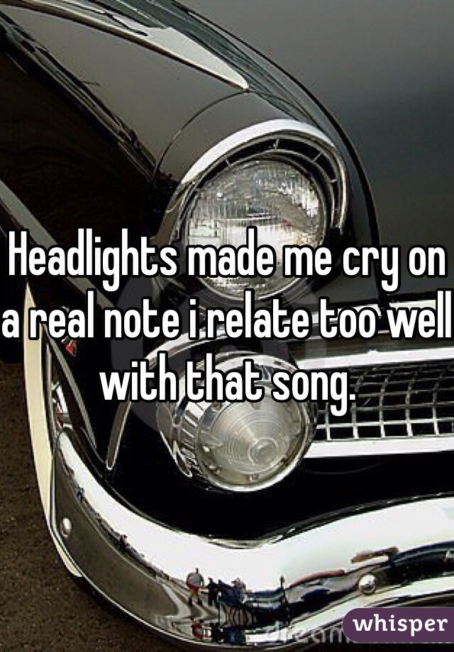 Headlights made me cry on a real note i relate too well with that song.