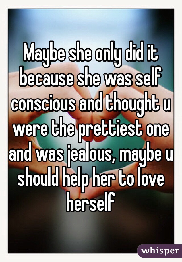 Maybe she only did it because she was self conscious and thought u were the prettiest one and was jealous, maybe u should help her to love herself