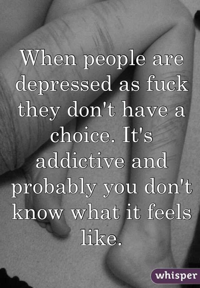When people are depressed as fuck they don't have a choice. It's addictive and probably you don't know what it feels like.