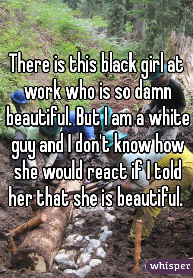 There is this black girl at work who is so damn beautiful. But I am a white guy and I don't know how she would react if I told her that she is beautiful. 