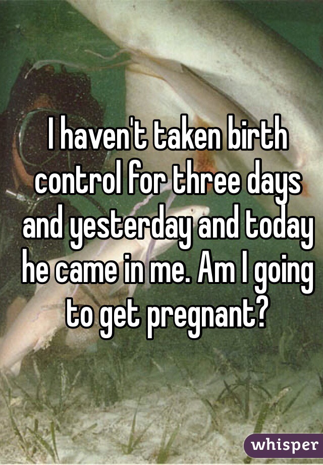 I haven't taken birth control for three days and yesterday and today he came in me. Am I going to get pregnant? 