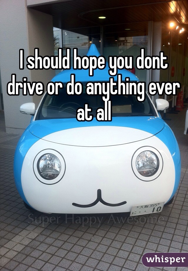 I should hope you dont drive or do anything ever at all 