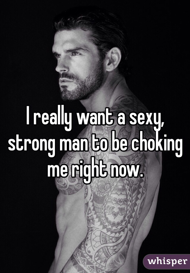 I really want a sexy, strong man to be choking me right now.