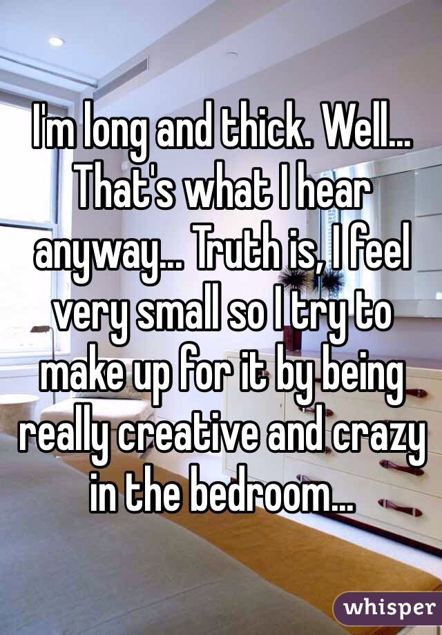 I'm long and thick. Well... That's what I hear anyway... Truth is, I feel very small so I try to make up for it by being really creative and crazy in the bedroom...