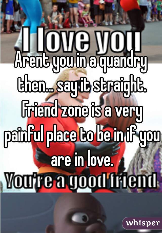 Arent you in a quandry then... say it straight. Friend zone is a very painful place to be in if you are in love.