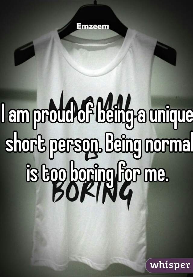 I am proud of being a unique short person. Being normal is too boring for me. 