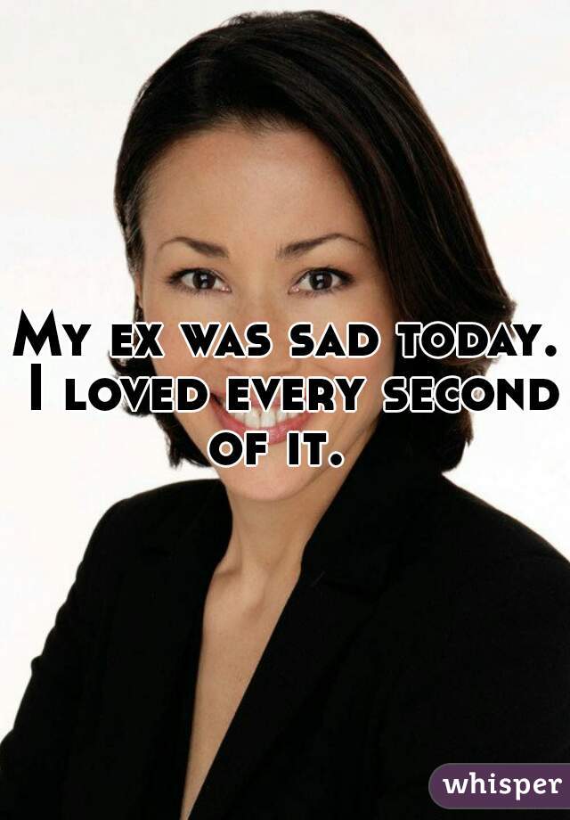 My ex was sad today. I loved every second of it.  