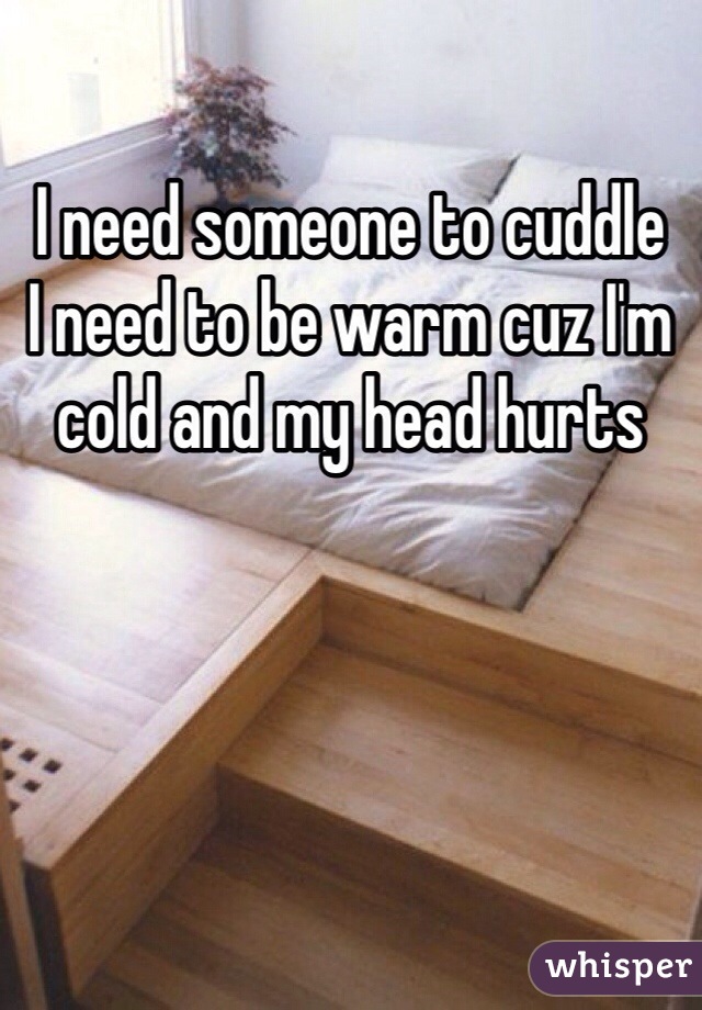 I need someone to cuddle 
I need to be warm cuz I'm cold and my head hurts