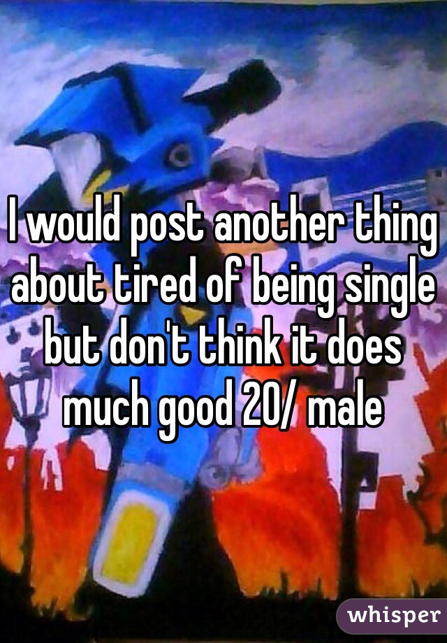 I would post another thing about tired of being single but don't think it does much good 20/ male