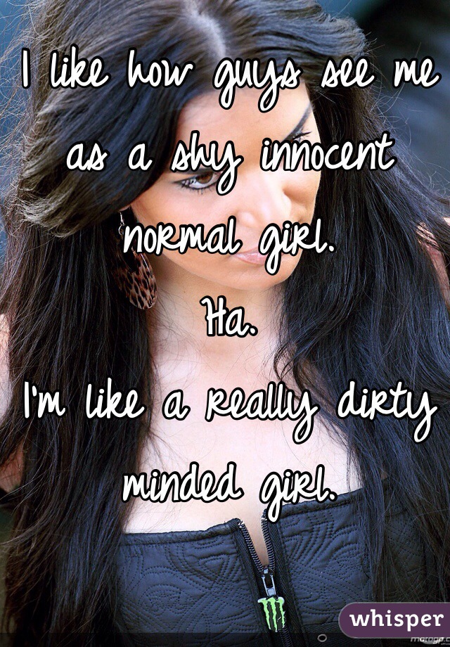 I like how guys see me as a shy innocent normal girl.
Ha.
I'm like a really dirty minded girl. 
