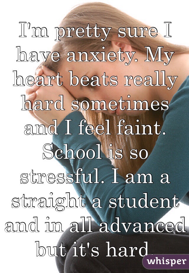 I'm pretty sure I have anxiety. My heart beats really hard sometimes and I feel faint. School is so stressful. I am a straight a student and in all advanced but it's hard. 