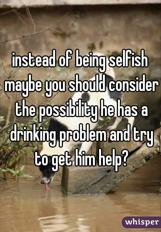 instead of being selfish maybe you should consider the possibility he has a drinking problem and try to get him help?