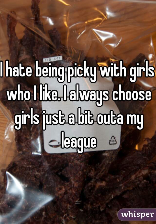 I hate being picky with girls who I like. I always choose girls just a bit outa my league