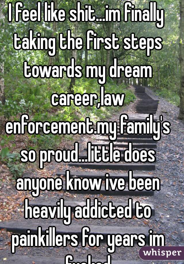 I feel like shit...im finally taking the first steps towards my dream career,law enforcement.my family's so proud...little does anyone know ive been heavily addicted to painkillers for years im fucked