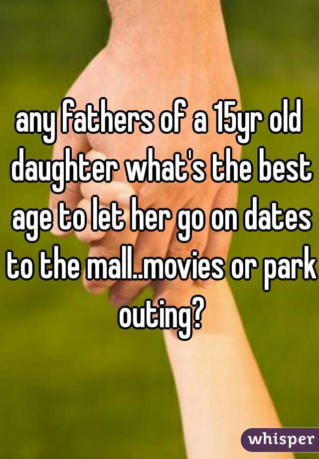 any fathers of a 15yr old daughter what's the best age to let her go on dates to the mall..movies or park outing?