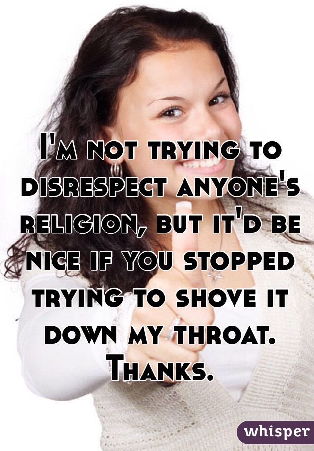 I'm not trying to disrespect anyone's religion, but it'd be nice if you stopped trying to shove it down my throat. Thanks.
