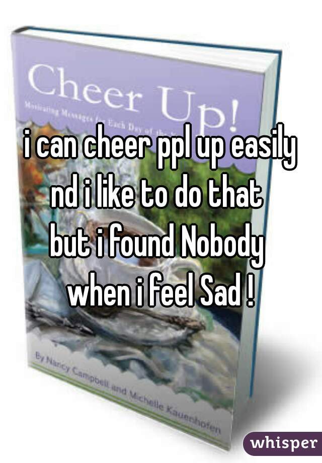 i can cheer ppl up easily
nd i like to do that 
but i found Nobody 
when i feel Sad !