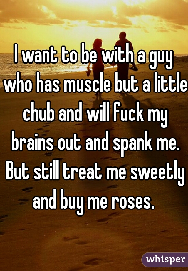 I want to be with a guy who has muscle but a little chub and will fuck my brains out and spank me. But still treat me sweetly and buy me roses. 